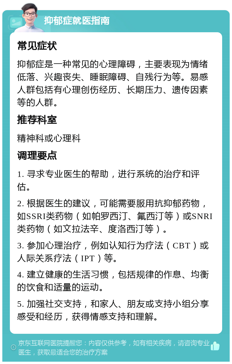 抑郁症就医指南 常见症状 抑郁症是一种常见的心理障碍，主要表现为情绪低落、兴趣丧失、睡眠障碍、自残行为等。易感人群包括有心理创伤经历、长期压力、遗传因素等的人群。 推荐科室 精神科或心理科 调理要点 1. 寻求专业医生的帮助，进行系统的治疗和评估。 2. 根据医生的建议，可能需要服用抗抑郁药物，如SSRI类药物（如帕罗西汀、氟西汀等）或SNRI类药物（如文拉法辛、度洛西汀等）。 3. 参加心理治疗，例如认知行为疗法（CBT）或人际关系疗法（IPT）等。 4. 建立健康的生活习惯，包括规律的作息、均衡的饮食和适量的运动。 5. 加强社交支持，和家人、朋友或支持小组分享感受和经历，获得情感支持和理解。