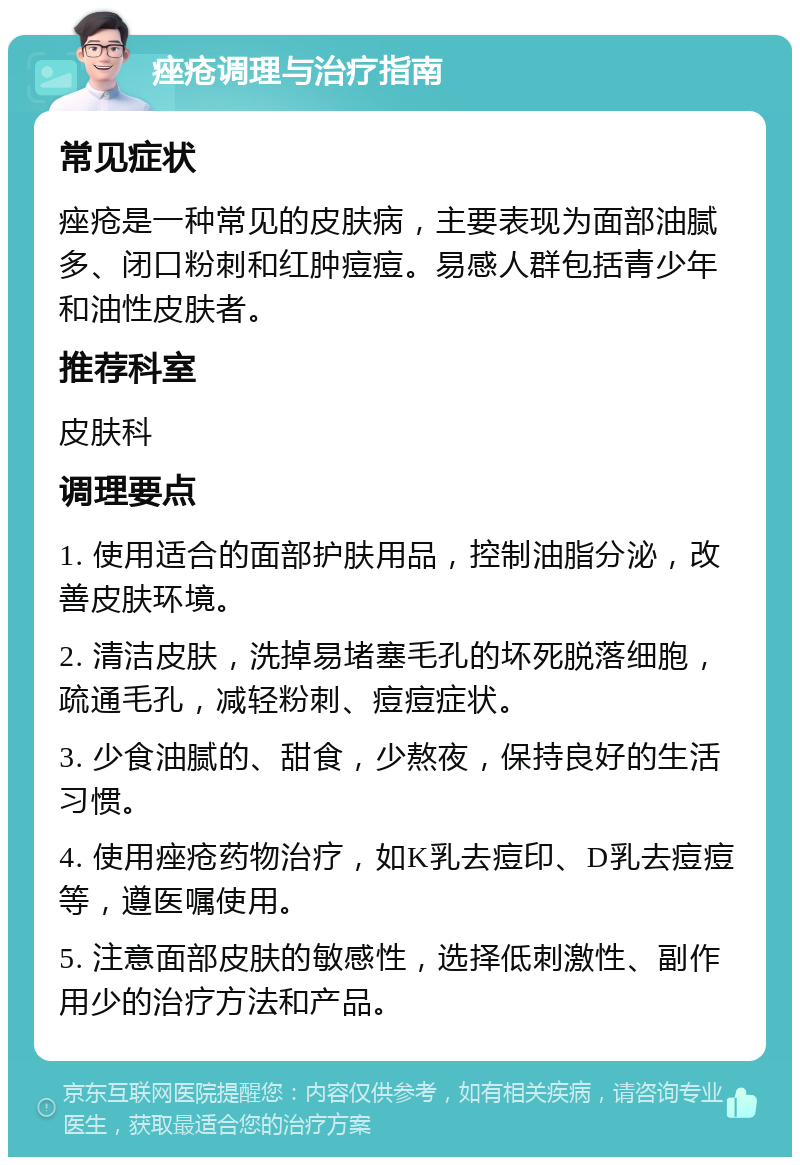 痤疮调理与治疗指南 常见症状 痤疮是一种常见的皮肤病，主要表现为面部油腻多、闭口粉刺和红肿痘痘。易感人群包括青少年和油性皮肤者。 推荐科室 皮肤科 调理要点 1. 使用适合的面部护肤用品，控制油脂分泌，改善皮肤环境。 2. 清洁皮肤，洗掉易堵塞毛孔的坏死脱落细胞，疏通毛孔，减轻粉刺、痘痘症状。 3. 少食油腻的、甜食，少熬夜，保持良好的生活习惯。 4. 使用痤疮药物治疗，如K乳去痘印、D乳去痘痘等，遵医嘱使用。 5. 注意面部皮肤的敏感性，选择低刺激性、副作用少的治疗方法和产品。