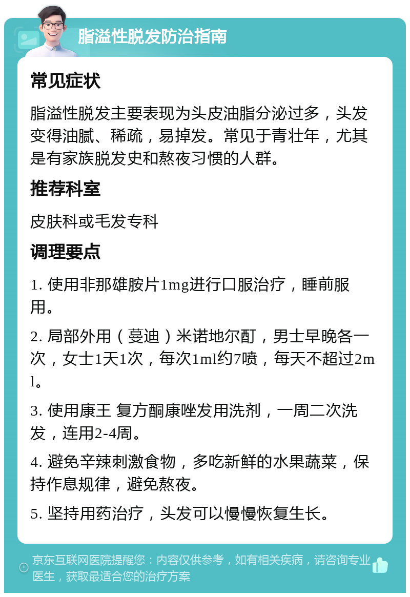 脂溢性脱发防治指南 常见症状 脂溢性脱发主要表现为头皮油脂分泌过多，头发变得油腻、稀疏，易掉发。常见于青壮年，尤其是有家族脱发史和熬夜习惯的人群。 推荐科室 皮肤科或毛发专科 调理要点 1. 使用非那雄胺片1mg进行口服治疗，睡前服用。 2. 局部外用（蔓迪）米诺地尔酊，男士早晚各一次，女士1天1次，每次1ml约7喷，每天不超过2ml。 3. 使用康王 复方酮康唑发用洗剂，一周二次洗发，连用2-4周。 4. 避免辛辣刺激食物，多吃新鲜的水果蔬菜，保持作息规律，避免熬夜。 5. 坚持用药治疗，头发可以慢慢恢复生长。