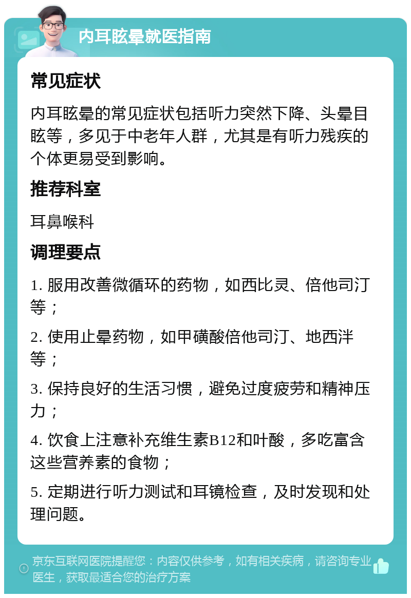 内耳眩晕就医指南 常见症状 内耳眩晕的常见症状包括听力突然下降、头晕目眩等，多见于中老年人群，尤其是有听力残疾的个体更易受到影响。 推荐科室 耳鼻喉科 调理要点 1. 服用改善微循环的药物，如西比灵、倍他司汀等； 2. 使用止晕药物，如甲磺酸倍他司汀、地西泮等； 3. 保持良好的生活习惯，避免过度疲劳和精神压力； 4. 饮食上注意补充维生素B12和叶酸，多吃富含这些营养素的食物； 5. 定期进行听力测试和耳镜检查，及时发现和处理问题。