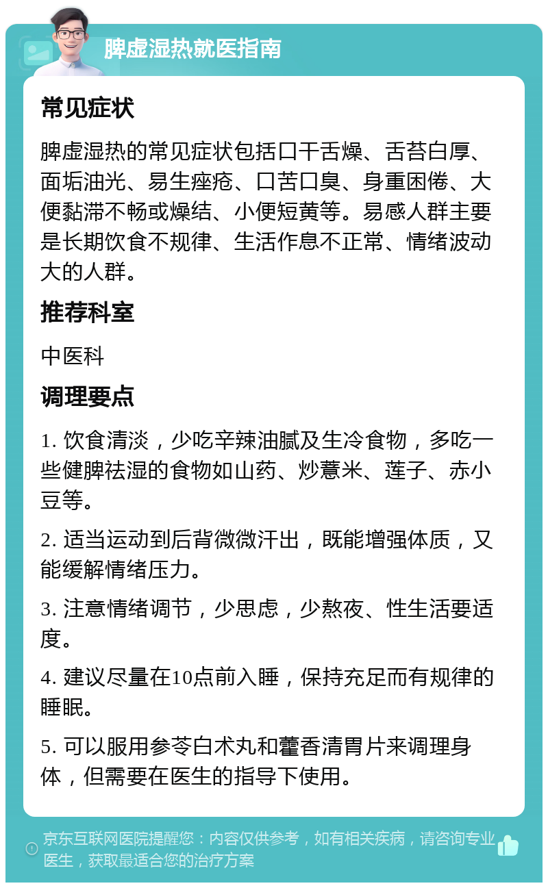 脾虚湿热就医指南 常见症状 脾虚湿热的常见症状包括口干舌燥、舌苔白厚、面垢油光、易生痤疮、口苦口臭、身重困倦、大便黏滞不畅或燥结、小便短黄等。易感人群主要是长期饮食不规律、生活作息不正常、情绪波动大的人群。 推荐科室 中医科 调理要点 1. 饮食清淡，少吃辛辣油腻及生冷食物，多吃一些健脾祛湿的食物如山药、炒薏米、莲子、赤小豆等。 2. 适当运动到后背微微汗出，既能增强体质，又能缓解情绪压力。 3. 注意情绪调节，少思虑，少熬夜、性生活要适度。 4. 建议尽量在10点前入睡，保持充足而有规律的睡眠。 5. 可以服用参苓白术丸和藿香清胃片来调理身体，但需要在医生的指导下使用。