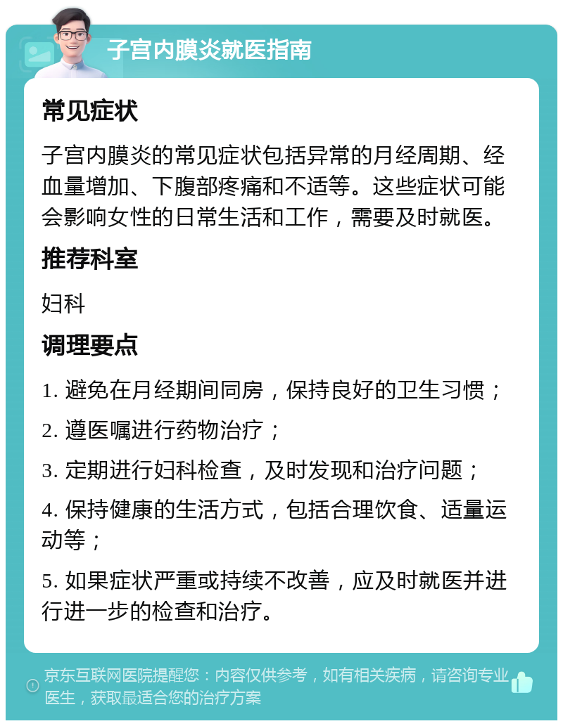 子宫内膜炎就医指南 常见症状 子宫内膜炎的常见症状包括异常的月经周期、经血量增加、下腹部疼痛和不适等。这些症状可能会影响女性的日常生活和工作，需要及时就医。 推荐科室 妇科 调理要点 1. 避免在月经期间同房，保持良好的卫生习惯； 2. 遵医嘱进行药物治疗； 3. 定期进行妇科检查，及时发现和治疗问题； 4. 保持健康的生活方式，包括合理饮食、适量运动等； 5. 如果症状严重或持续不改善，应及时就医并进行进一步的检查和治疗。