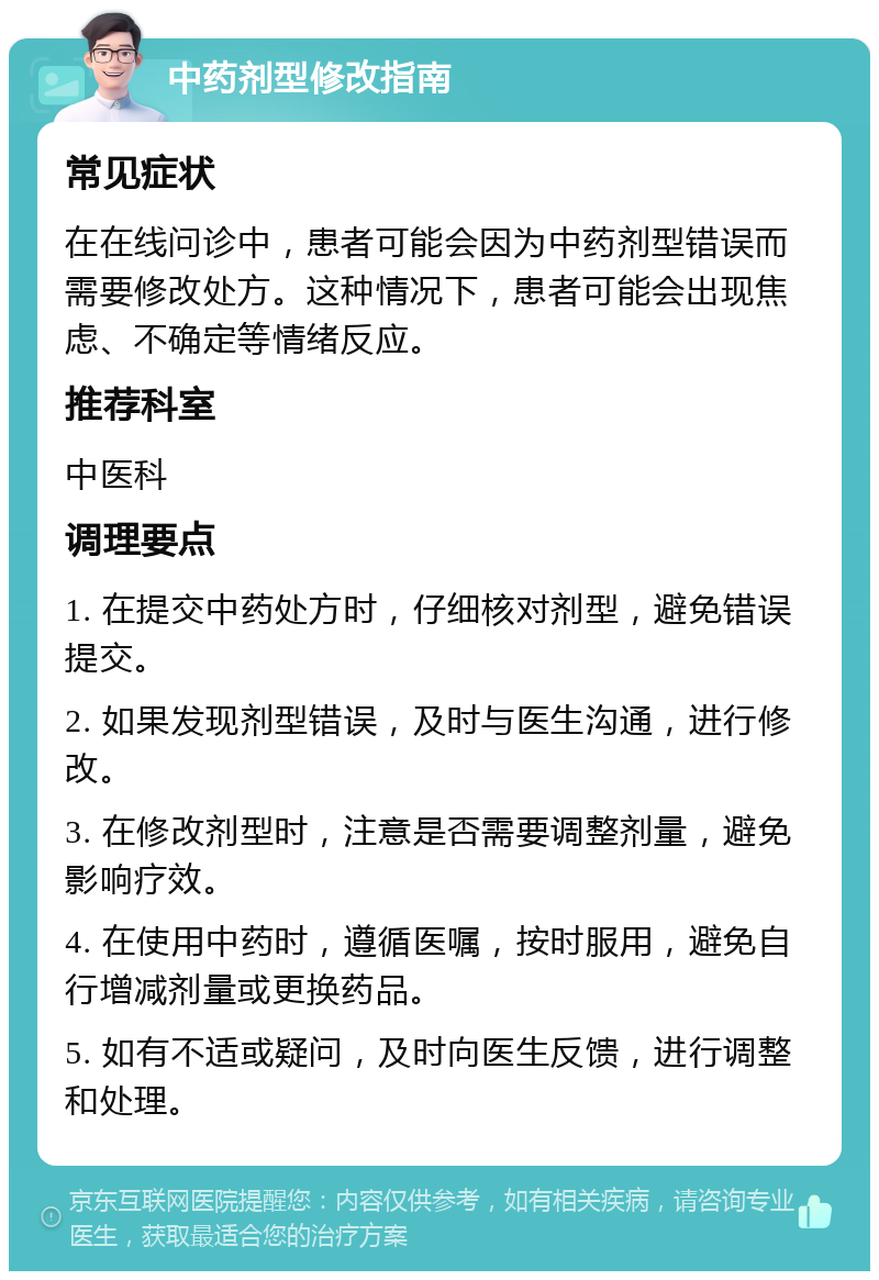 中药剂型修改指南 常见症状 在在线问诊中，患者可能会因为中药剂型错误而需要修改处方。这种情况下，患者可能会出现焦虑、不确定等情绪反应。 推荐科室 中医科 调理要点 1. 在提交中药处方时，仔细核对剂型，避免错误提交。 2. 如果发现剂型错误，及时与医生沟通，进行修改。 3. 在修改剂型时，注意是否需要调整剂量，避免影响疗效。 4. 在使用中药时，遵循医嘱，按时服用，避免自行增减剂量或更换药品。 5. 如有不适或疑问，及时向医生反馈，进行调整和处理。