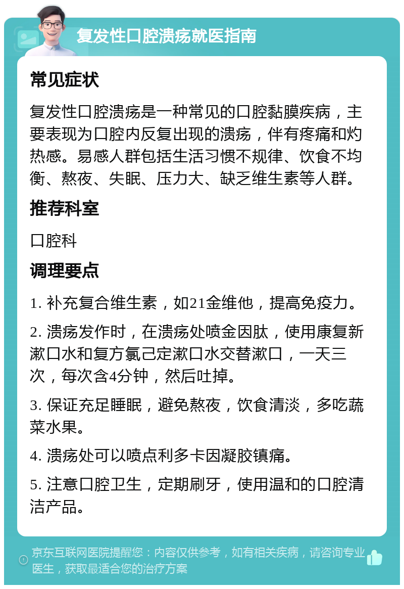 复发性口腔溃疡就医指南 常见症状 复发性口腔溃疡是一种常见的口腔黏膜疾病，主要表现为口腔内反复出现的溃疡，伴有疼痛和灼热感。易感人群包括生活习惯不规律、饮食不均衡、熬夜、失眠、压力大、缺乏维生素等人群。 推荐科室 口腔科 调理要点 1. 补充复合维生素，如21金维他，提高免疫力。 2. 溃疡发作时，在溃疡处喷金因肽，使用康复新漱口水和复方氯己定漱口水交替漱口，一天三次，每次含4分钟，然后吐掉。 3. 保证充足睡眠，避免熬夜，饮食清淡，多吃蔬菜水果。 4. 溃疡处可以喷点利多卡因凝胶镇痛。 5. 注意口腔卫生，定期刷牙，使用温和的口腔清洁产品。