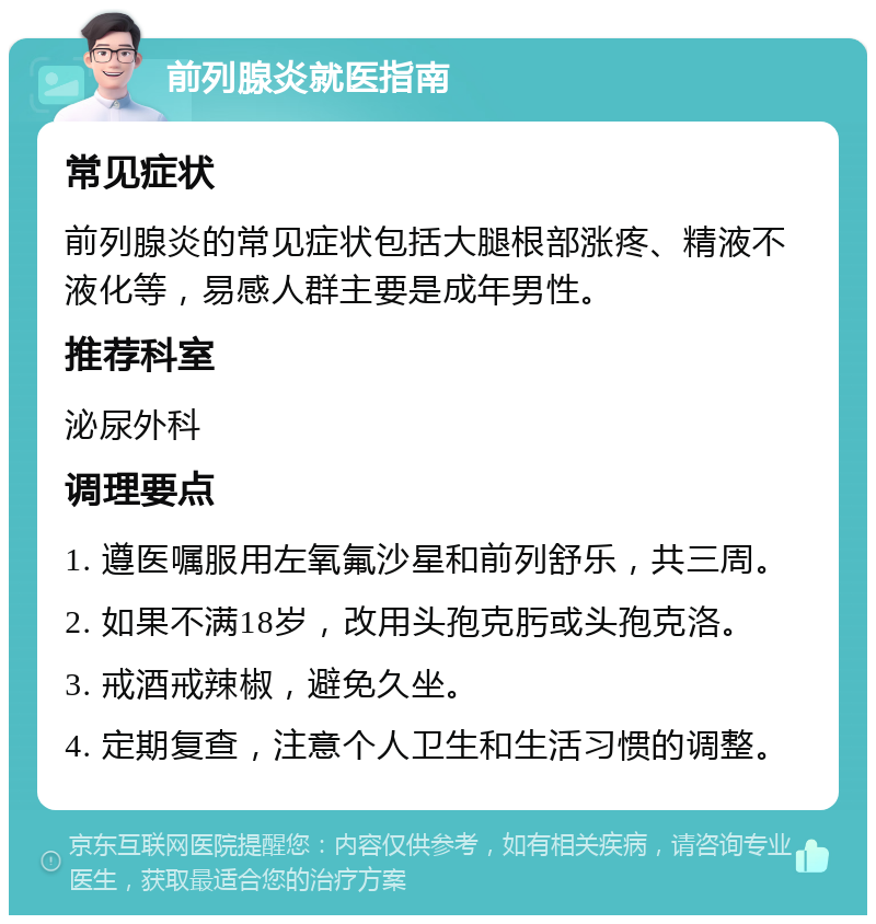 前列腺炎就医指南 常见症状 前列腺炎的常见症状包括大腿根部涨疼、精液不液化等，易感人群主要是成年男性。 推荐科室 泌尿外科 调理要点 1. 遵医嘱服用左氧氟沙星和前列舒乐，共三周。 2. 如果不满18岁，改用头孢克肟或头孢克洛。 3. 戒酒戒辣椒，避免久坐。 4. 定期复查，注意个人卫生和生活习惯的调整。