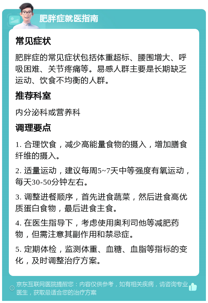 肥胖症就医指南 常见症状 肥胖症的常见症状包括体重超标、腰围增大、呼吸困难、关节疼痛等。易感人群主要是长期缺乏运动、饮食不均衡的人群。 推荐科室 内分泌科或营养科 调理要点 1. 合理饮食，减少高能量食物的摄入，增加膳食纤维的摄入。 2. 适量运动，建议每周5~7天中等强度有氧运动，每天30-50分钟左右。 3. 调整进餐顺序，首先进食蔬菜，然后进食高优质蛋白食物，最后进食主食。 4. 在医生指导下，考虑使用奥利司他等减肥药物，但需注意其副作用和禁忌症。 5. 定期体检，监测体重、血糖、血脂等指标的变化，及时调整治疗方案。