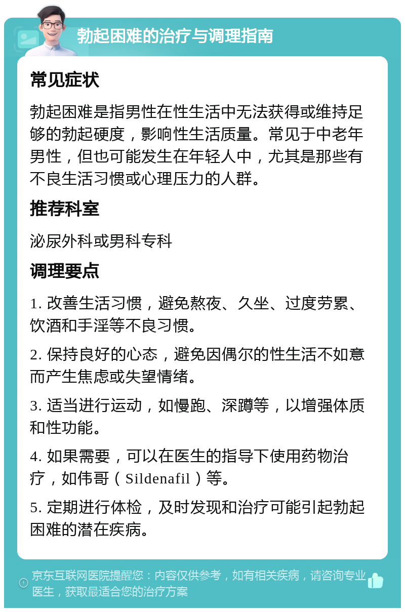 勃起困难的治疗与调理指南 常见症状 勃起困难是指男性在性生活中无法获得或维持足够的勃起硬度，影响性生活质量。常见于中老年男性，但也可能发生在年轻人中，尤其是那些有不良生活习惯或心理压力的人群。 推荐科室 泌尿外科或男科专科 调理要点 1. 改善生活习惯，避免熬夜、久坐、过度劳累、饮酒和手淫等不良习惯。 2. 保持良好的心态，避免因偶尔的性生活不如意而产生焦虑或失望情绪。 3. 适当进行运动，如慢跑、深蹲等，以增强体质和性功能。 4. 如果需要，可以在医生的指导下使用药物治疗，如伟哥（Sildenafil）等。 5. 定期进行体检，及时发现和治疗可能引起勃起困难的潜在疾病。