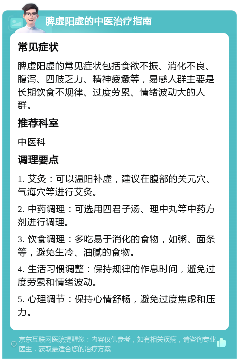 脾虚阳虚的中医治疗指南 常见症状 脾虚阳虚的常见症状包括食欲不振、消化不良、腹泻、四肢乏力、精神疲惫等，易感人群主要是长期饮食不规律、过度劳累、情绪波动大的人群。 推荐科室 中医科 调理要点 1. 艾灸：可以温阳补虚，建议在腹部的关元穴、气海穴等进行艾灸。 2. 中药调理：可选用四君子汤、理中丸等中药方剂进行调理。 3. 饮食调理：多吃易于消化的食物，如粥、面条等，避免生冷、油腻的食物。 4. 生活习惯调整：保持规律的作息时间，避免过度劳累和情绪波动。 5. 心理调节：保持心情舒畅，避免过度焦虑和压力。