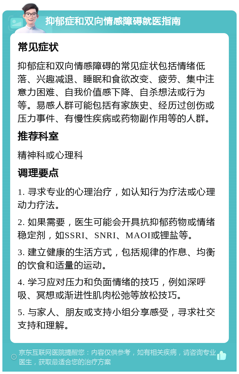 抑郁症和双向情感障碍就医指南 常见症状 抑郁症和双向情感障碍的常见症状包括情绪低落、兴趣减退、睡眠和食欲改变、疲劳、集中注意力困难、自我价值感下降、自杀想法或行为等。易感人群可能包括有家族史、经历过创伤或压力事件、有慢性疾病或药物副作用等的人群。 推荐科室 精神科或心理科 调理要点 1. 寻求专业的心理治疗，如认知行为疗法或心理动力疗法。 2. 如果需要，医生可能会开具抗抑郁药物或情绪稳定剂，如SSRI、SNRI、MAOI或锂盐等。 3. 建立健康的生活方式，包括规律的作息、均衡的饮食和适量的运动。 4. 学习应对压力和负面情绪的技巧，例如深呼吸、冥想或渐进性肌肉松弛等放松技巧。 5. 与家人、朋友或支持小组分享感受，寻求社交支持和理解。