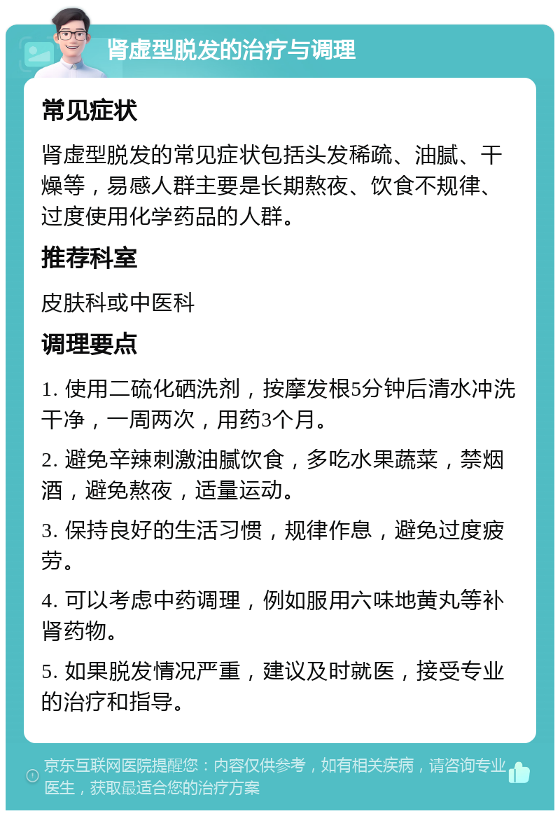 肾虚型脱发的治疗与调理 常见症状 肾虚型脱发的常见症状包括头发稀疏、油腻、干燥等，易感人群主要是长期熬夜、饮食不规律、过度使用化学药品的人群。 推荐科室 皮肤科或中医科 调理要点 1. 使用二硫化硒洗剂，按摩发根5分钟后清水冲洗干净，一周两次，用药3个月。 2. 避免辛辣刺激油腻饮食，多吃水果蔬菜，禁烟酒，避免熬夜，适量运动。 3. 保持良好的生活习惯，规律作息，避免过度疲劳。 4. 可以考虑中药调理，例如服用六味地黄丸等补肾药物。 5. 如果脱发情况严重，建议及时就医，接受专业的治疗和指导。