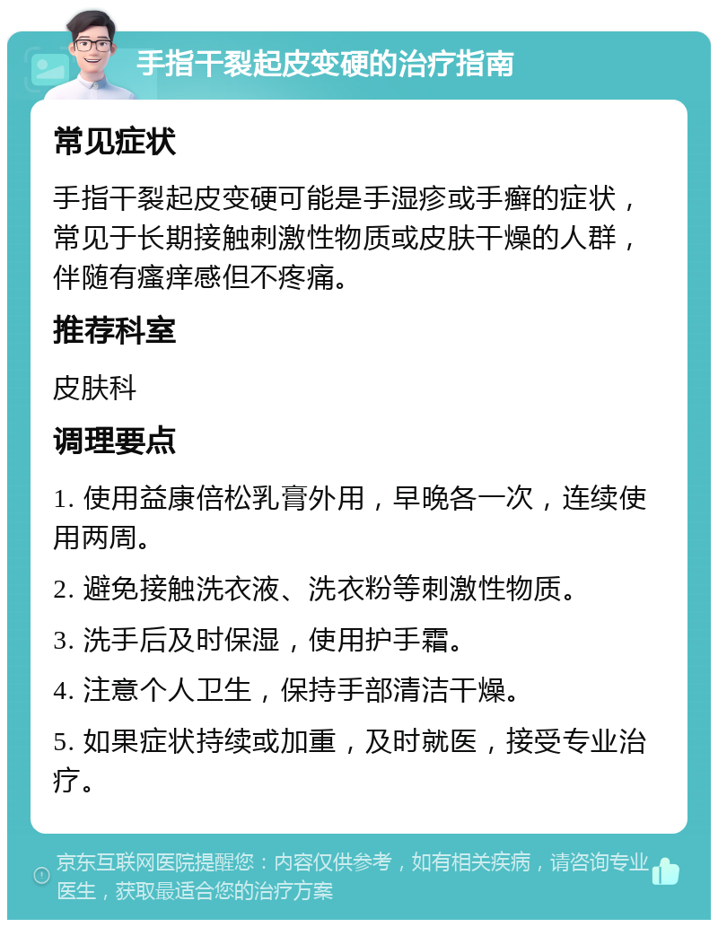 手指干裂起皮变硬的治疗指南 常见症状 手指干裂起皮变硬可能是手湿疹或手癣的症状，常见于长期接触刺激性物质或皮肤干燥的人群，伴随有瘙痒感但不疼痛。 推荐科室 皮肤科 调理要点 1. 使用益康倍松乳膏外用，早晚各一次，连续使用两周。 2. 避免接触洗衣液、洗衣粉等刺激性物质。 3. 洗手后及时保湿，使用护手霜。 4. 注意个人卫生，保持手部清洁干燥。 5. 如果症状持续或加重，及时就医，接受专业治疗。