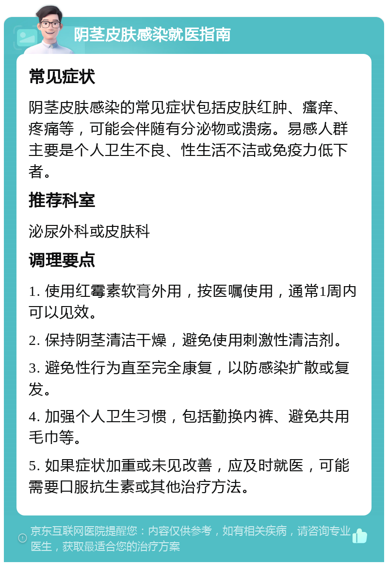 阴茎皮肤感染就医指南 常见症状 阴茎皮肤感染的常见症状包括皮肤红肿、瘙痒、疼痛等，可能会伴随有分泌物或溃疡。易感人群主要是个人卫生不良、性生活不洁或免疫力低下者。 推荐科室 泌尿外科或皮肤科 调理要点 1. 使用红霉素软膏外用，按医嘱使用，通常1周内可以见效。 2. 保持阴茎清洁干燥，避免使用刺激性清洁剂。 3. 避免性行为直至完全康复，以防感染扩散或复发。 4. 加强个人卫生习惯，包括勤换内裤、避免共用毛巾等。 5. 如果症状加重或未见改善，应及时就医，可能需要口服抗生素或其他治疗方法。