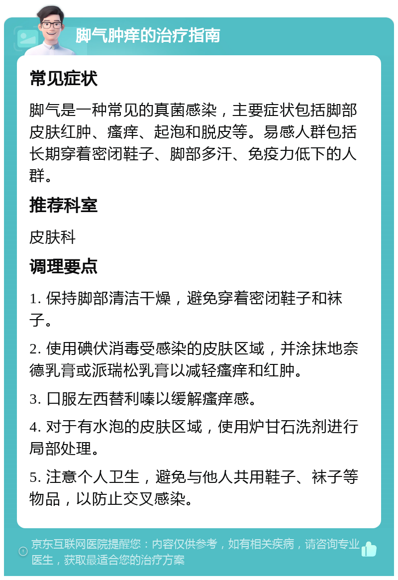 脚气肿痒的治疗指南 常见症状 脚气是一种常见的真菌感染，主要症状包括脚部皮肤红肿、瘙痒、起泡和脱皮等。易感人群包括长期穿着密闭鞋子、脚部多汗、免疫力低下的人群。 推荐科室 皮肤科 调理要点 1. 保持脚部清洁干燥，避免穿着密闭鞋子和袜子。 2. 使用碘伏消毒受感染的皮肤区域，并涂抹地奈德乳膏或派瑞松乳膏以减轻瘙痒和红肿。 3. 口服左西替利嗪以缓解瘙痒感。 4. 对于有水泡的皮肤区域，使用炉甘石洗剂进行局部处理。 5. 注意个人卫生，避免与他人共用鞋子、袜子等物品，以防止交叉感染。