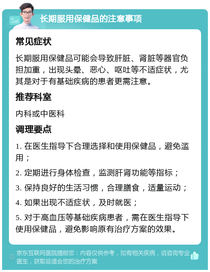 长期服用保健品的注意事项 常见症状 长期服用保健品可能会导致肝脏、肾脏等器官负担加重，出现头晕、恶心、呕吐等不适症状，尤其是对于有基础疾病的患者更需注意。 推荐科室 内科或中医科 调理要点 1. 在医生指导下合理选择和使用保健品，避免滥用； 2. 定期进行身体检查，监测肝肾功能等指标； 3. 保持良好的生活习惯，合理膳食，适量运动； 4. 如果出现不适症状，及时就医； 5. 对于高血压等基础疾病患者，需在医生指导下使用保健品，避免影响原有治疗方案的效果。