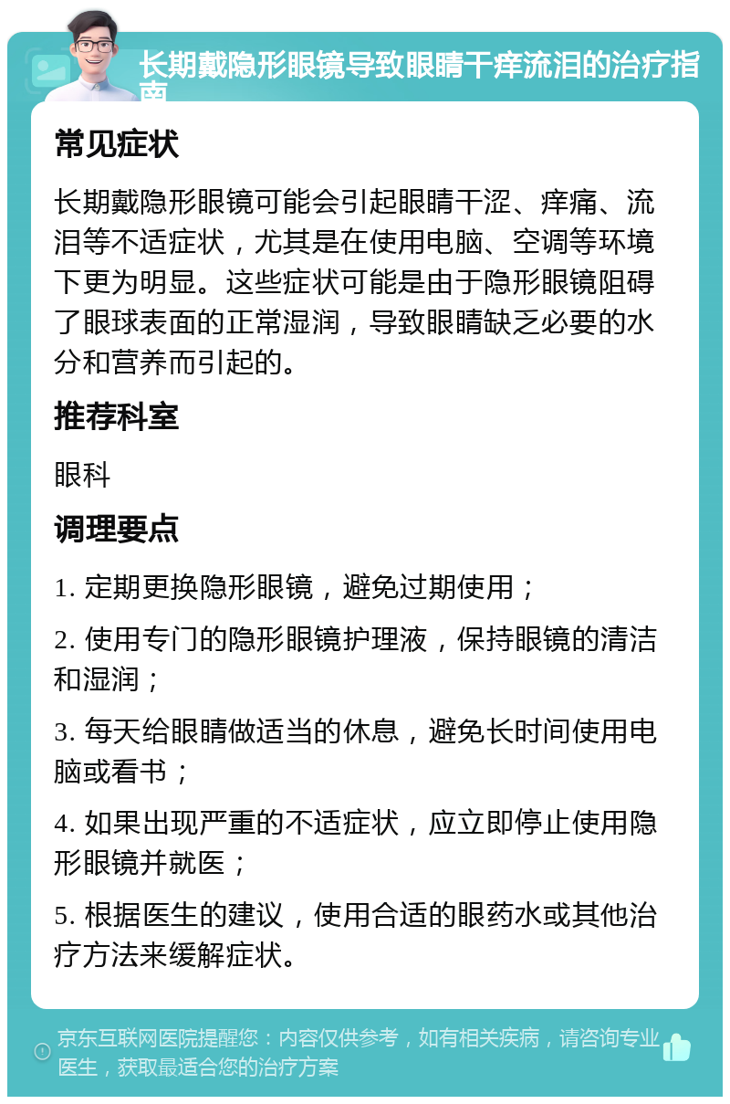 长期戴隐形眼镜导致眼睛干痒流泪的治疗指南 常见症状 长期戴隐形眼镜可能会引起眼睛干涩、痒痛、流泪等不适症状，尤其是在使用电脑、空调等环境下更为明显。这些症状可能是由于隐形眼镜阻碍了眼球表面的正常湿润，导致眼睛缺乏必要的水分和营养而引起的。 推荐科室 眼科 调理要点 1. 定期更换隐形眼镜，避免过期使用； 2. 使用专门的隐形眼镜护理液，保持眼镜的清洁和湿润； 3. 每天给眼睛做适当的休息，避免长时间使用电脑或看书； 4. 如果出现严重的不适症状，应立即停止使用隐形眼镜并就医； 5. 根据医生的建议，使用合适的眼药水或其他治疗方法来缓解症状。