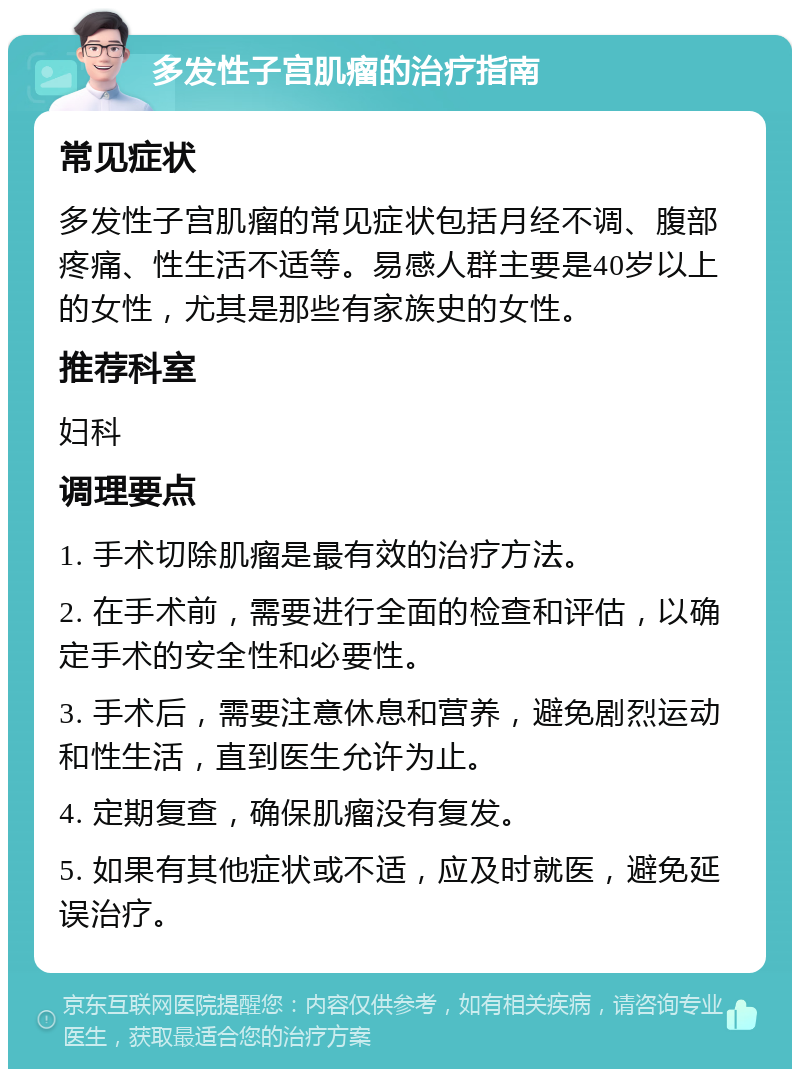 多发性子宫肌瘤的治疗指南 常见症状 多发性子宫肌瘤的常见症状包括月经不调、腹部疼痛、性生活不适等。易感人群主要是40岁以上的女性，尤其是那些有家族史的女性。 推荐科室 妇科 调理要点 1. 手术切除肌瘤是最有效的治疗方法。 2. 在手术前，需要进行全面的检查和评估，以确定手术的安全性和必要性。 3. 手术后，需要注意休息和营养，避免剧烈运动和性生活，直到医生允许为止。 4. 定期复查，确保肌瘤没有复发。 5. 如果有其他症状或不适，应及时就医，避免延误治疗。