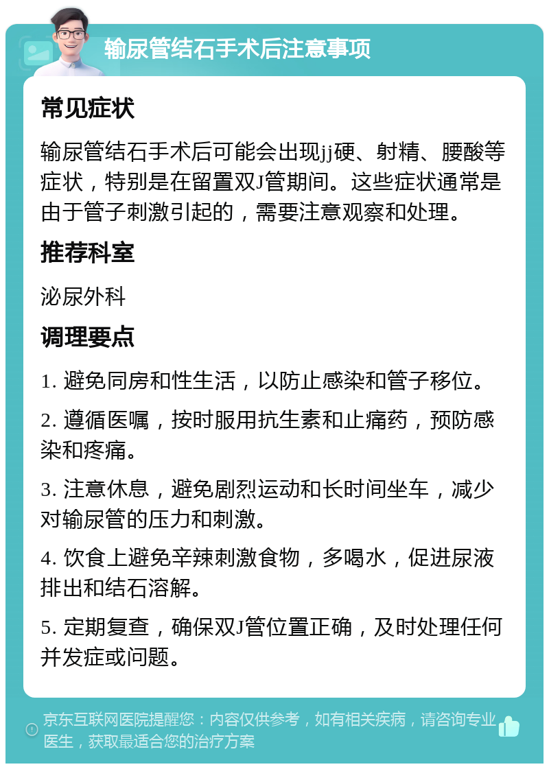 输尿管结石手术后注意事项 常见症状 输尿管结石手术后可能会出现jj硬、射精、腰酸等症状，特别是在留置双J管期间。这些症状通常是由于管子刺激引起的，需要注意观察和处理。 推荐科室 泌尿外科 调理要点 1. 避免同房和性生活，以防止感染和管子移位。 2. 遵循医嘱，按时服用抗生素和止痛药，预防感染和疼痛。 3. 注意休息，避免剧烈运动和长时间坐车，减少对输尿管的压力和刺激。 4. 饮食上避免辛辣刺激食物，多喝水，促进尿液排出和结石溶解。 5. 定期复查，确保双J管位置正确，及时处理任何并发症或问题。