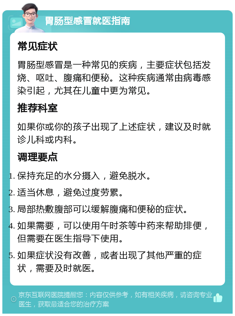 胃肠型感冒就医指南 常见症状 胃肠型感冒是一种常见的疾病，主要症状包括发烧、呕吐、腹痛和便秘。这种疾病通常由病毒感染引起，尤其在儿童中更为常见。 推荐科室 如果你或你的孩子出现了上述症状，建议及时就诊儿科或内科。 调理要点 保持充足的水分摄入，避免脱水。 适当休息，避免过度劳累。 局部热敷腹部可以缓解腹痛和便秘的症状。 如果需要，可以使用午时茶等中药来帮助排便，但需要在医生指导下使用。 如果症状没有改善，或者出现了其他严重的症状，需要及时就医。