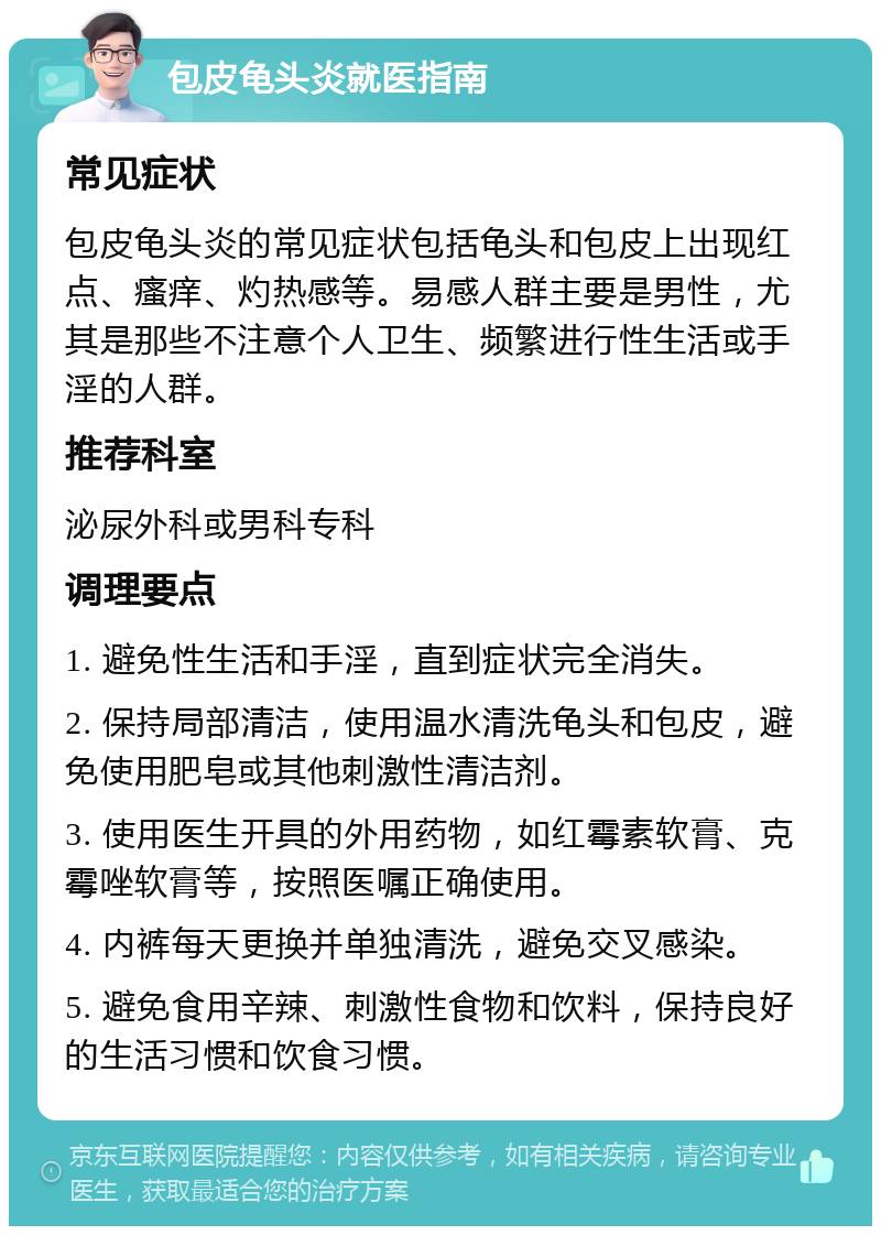 包皮龟头炎就医指南 常见症状 包皮龟头炎的常见症状包括龟头和包皮上出现红点、瘙痒、灼热感等。易感人群主要是男性，尤其是那些不注意个人卫生、频繁进行性生活或手淫的人群。 推荐科室 泌尿外科或男科专科 调理要点 1. 避免性生活和手淫，直到症状完全消失。 2. 保持局部清洁，使用温水清洗龟头和包皮，避免使用肥皂或其他刺激性清洁剂。 3. 使用医生开具的外用药物，如红霉素软膏、克霉唑软膏等，按照医嘱正确使用。 4. 内裤每天更换并单独清洗，避免交叉感染。 5. 避免食用辛辣、刺激性食物和饮料，保持良好的生活习惯和饮食习惯。