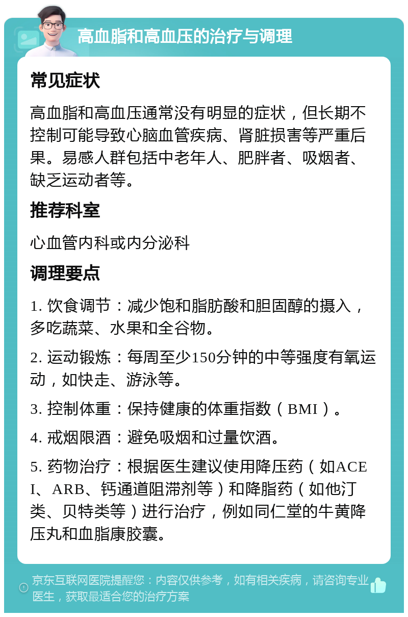 高血脂和高血压的治疗与调理 常见症状 高血脂和高血压通常没有明显的症状，但长期不控制可能导致心脑血管疾病、肾脏损害等严重后果。易感人群包括中老年人、肥胖者、吸烟者、缺乏运动者等。 推荐科室 心血管内科或内分泌科 调理要点 1. 饮食调节：减少饱和脂肪酸和胆固醇的摄入，多吃蔬菜、水果和全谷物。 2. 运动锻炼：每周至少150分钟的中等强度有氧运动，如快走、游泳等。 3. 控制体重：保持健康的体重指数（BMI）。 4. 戒烟限酒：避免吸烟和过量饮酒。 5. 药物治疗：根据医生建议使用降压药（如ACEI、ARB、钙通道阻滞剂等）和降脂药（如他汀类、贝特类等）进行治疗，例如同仁堂的牛黄降压丸和血脂康胶囊。