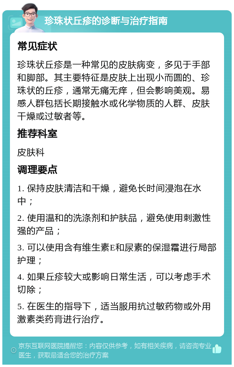 珍珠状丘疹的诊断与治疗指南 常见症状 珍珠状丘疹是一种常见的皮肤病变，多见于手部和脚部。其主要特征是皮肤上出现小而圆的、珍珠状的丘疹，通常无痛无痒，但会影响美观。易感人群包括长期接触水或化学物质的人群、皮肤干燥或过敏者等。 推荐科室 皮肤科 调理要点 1. 保持皮肤清洁和干燥，避免长时间浸泡在水中； 2. 使用温和的洗涤剂和护肤品，避免使用刺激性强的产品； 3. 可以使用含有维生素E和尿素的保湿霜进行局部护理； 4. 如果丘疹较大或影响日常生活，可以考虑手术切除； 5. 在医生的指导下，适当服用抗过敏药物或外用激素类药膏进行治疗。