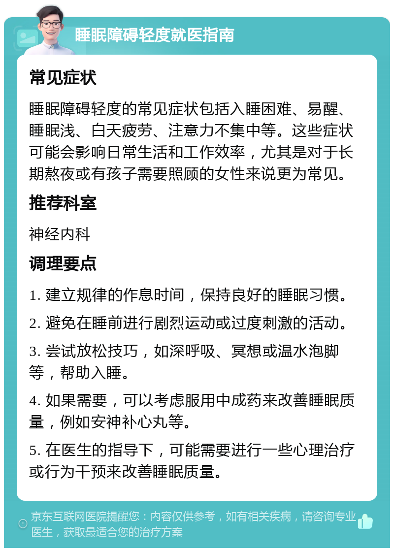 睡眠障碍轻度就医指南 常见症状 睡眠障碍轻度的常见症状包括入睡困难、易醒、睡眠浅、白天疲劳、注意力不集中等。这些症状可能会影响日常生活和工作效率，尤其是对于长期熬夜或有孩子需要照顾的女性来说更为常见。 推荐科室 神经内科 调理要点 1. 建立规律的作息时间，保持良好的睡眠习惯。 2. 避免在睡前进行剧烈运动或过度刺激的活动。 3. 尝试放松技巧，如深呼吸、冥想或温水泡脚等，帮助入睡。 4. 如果需要，可以考虑服用中成药来改善睡眠质量，例如安神补心丸等。 5. 在医生的指导下，可能需要进行一些心理治疗或行为干预来改善睡眠质量。