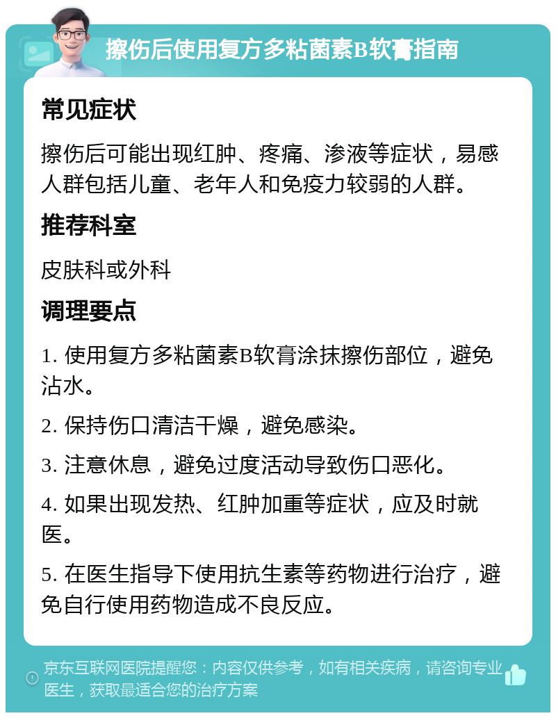 擦伤后使用复方多粘菌素B软膏指南 常见症状 擦伤后可能出现红肿、疼痛、渗液等症状，易感人群包括儿童、老年人和免疫力较弱的人群。 推荐科室 皮肤科或外科 调理要点 1. 使用复方多粘菌素B软膏涂抹擦伤部位，避免沾水。 2. 保持伤口清洁干燥，避免感染。 3. 注意休息，避免过度活动导致伤口恶化。 4. 如果出现发热、红肿加重等症状，应及时就医。 5. 在医生指导下使用抗生素等药物进行治疗，避免自行使用药物造成不良反应。