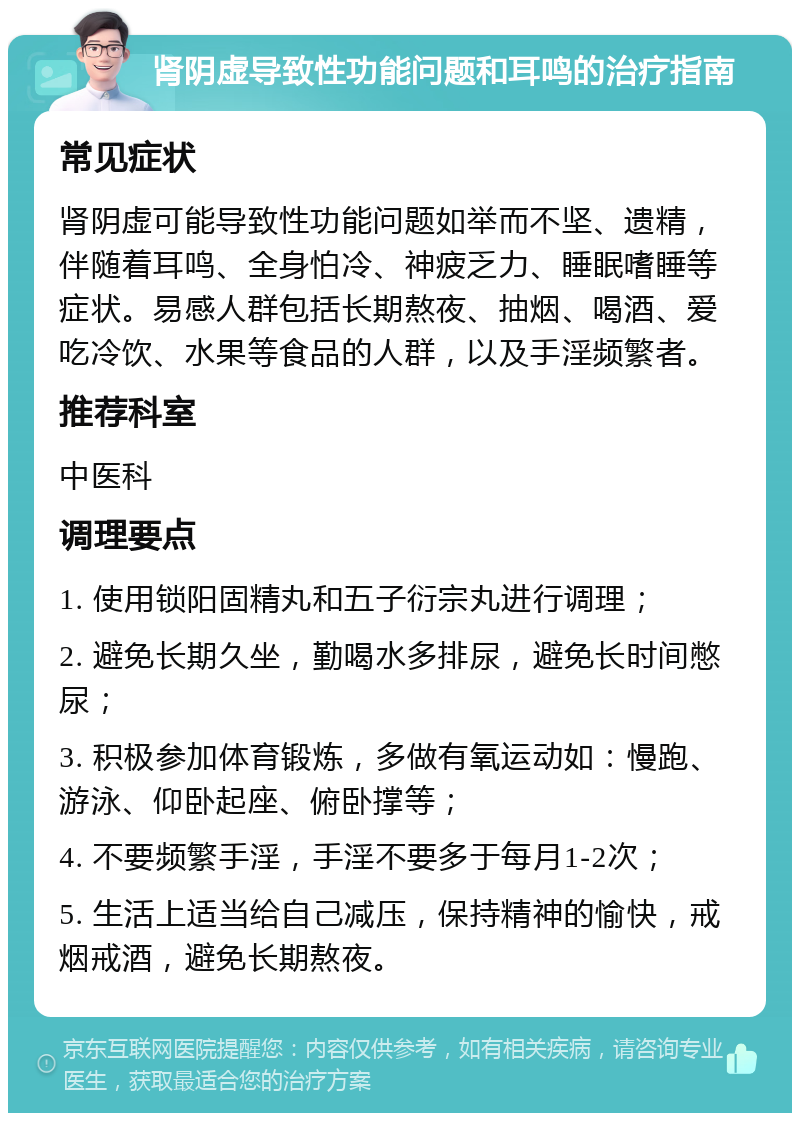 肾阴虚导致性功能问题和耳鸣的治疗指南 常见症状 肾阴虚可能导致性功能问题如举而不坚、遗精，伴随着耳鸣、全身怕冷、神疲乏力、睡眠嗜睡等症状。易感人群包括长期熬夜、抽烟、喝酒、爱吃冷饮、水果等食品的人群，以及手淫频繁者。 推荐科室 中医科 调理要点 1. 使用锁阳固精丸和五子衍宗丸进行调理； 2. 避免长期久坐，勤喝水多排尿，避免长时间憋尿； 3. 积极参加体育锻炼，多做有氧运动如：慢跑、游泳、仰卧起座、俯卧撑等； 4. 不要频繁手淫，手淫不要多于每月1-2次； 5. 生活上适当给自己减压，保持精神的愉快，戒烟戒酒，避免长期熬夜。