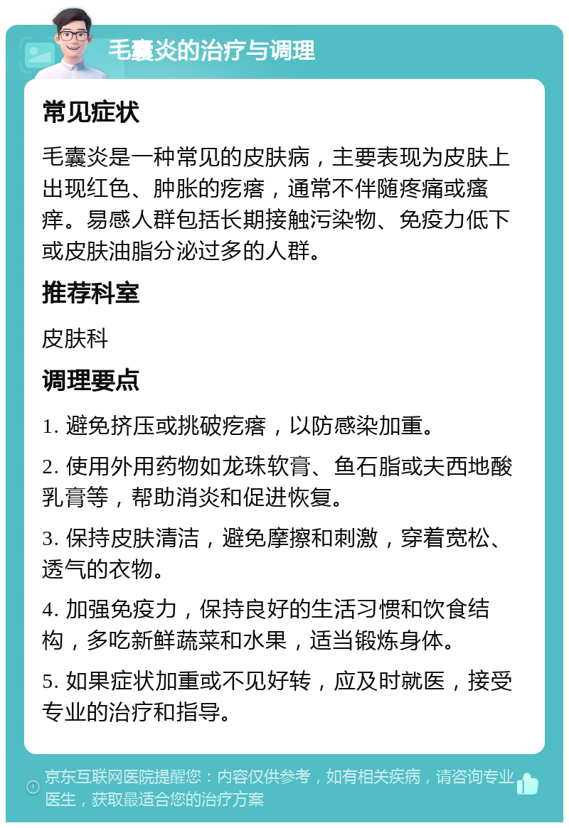 毛囊炎的治疗与调理 常见症状 毛囊炎是一种常见的皮肤病，主要表现为皮肤上出现红色、肿胀的疙瘩，通常不伴随疼痛或瘙痒。易感人群包括长期接触污染物、免疫力低下或皮肤油脂分泌过多的人群。 推荐科室 皮肤科 调理要点 1. 避免挤压或挑破疙瘩，以防感染加重。 2. 使用外用药物如龙珠软膏、鱼石脂或夫西地酸乳膏等，帮助消炎和促进恢复。 3. 保持皮肤清洁，避免摩擦和刺激，穿着宽松、透气的衣物。 4. 加强免疫力，保持良好的生活习惯和饮食结构，多吃新鲜蔬菜和水果，适当锻炼身体。 5. 如果症状加重或不见好转，应及时就医，接受专业的治疗和指导。