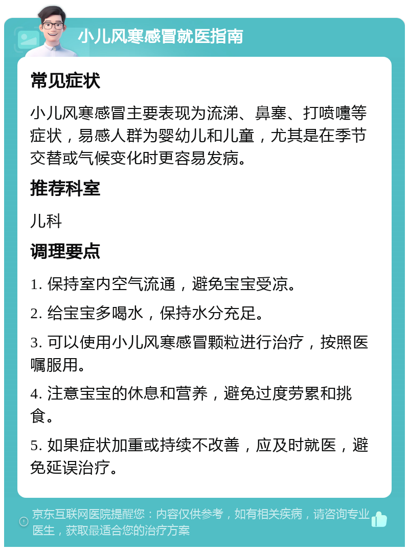 小儿风寒感冒就医指南 常见症状 小儿风寒感冒主要表现为流涕、鼻塞、打喷嚏等症状，易感人群为婴幼儿和儿童，尤其是在季节交替或气候变化时更容易发病。 推荐科室 儿科 调理要点 1. 保持室内空气流通，避免宝宝受凉。 2. 给宝宝多喝水，保持水分充足。 3. 可以使用小儿风寒感冒颗粒进行治疗，按照医嘱服用。 4. 注意宝宝的休息和营养，避免过度劳累和挑食。 5. 如果症状加重或持续不改善，应及时就医，避免延误治疗。