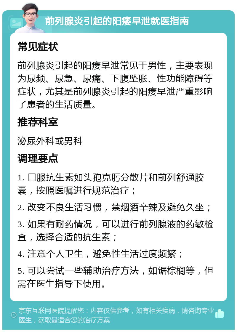 前列腺炎引起的阳痿早泄就医指南 常见症状 前列腺炎引起的阳痿早泄常见于男性，主要表现为尿频、尿急、尿痛、下腹坠胀、性功能障碍等症状，尤其是前列腺炎引起的阳痿早泄严重影响了患者的生活质量。 推荐科室 泌尿外科或男科 调理要点 1. 口服抗生素如头孢克肟分散片和前列舒通胶囊，按照医嘱进行规范治疗； 2. 改变不良生活习惯，禁烟酒辛辣及避免久坐； 3. 如果有耐药情况，可以进行前列腺液的药敏检查，选择合适的抗生素； 4. 注意个人卫生，避免性生活过度频繁； 5. 可以尝试一些辅助治疗方法，如锯棕榈等，但需在医生指导下使用。