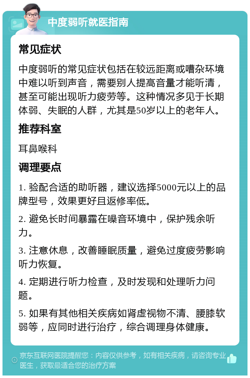 中度弱听就医指南 常见症状 中度弱听的常见症状包括在较远距离或嘈杂环境中难以听到声音，需要别人提高音量才能听清，甚至可能出现听力疲劳等。这种情况多见于长期体弱、失眠的人群，尤其是50岁以上的老年人。 推荐科室 耳鼻喉科 调理要点 1. 验配合适的助听器，建议选择5000元以上的品牌型号，效果更好且返修率低。 2. 避免长时间暴露在噪音环境中，保护残余听力。 3. 注意休息，改善睡眠质量，避免过度疲劳影响听力恢复。 4. 定期进行听力检查，及时发现和处理听力问题。 5. 如果有其他相关疾病如肾虚视物不清、腰膝软弱等，应同时进行治疗，综合调理身体健康。