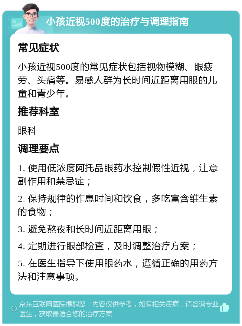 小孩近视500度的治疗与调理指南 常见症状 小孩近视500度的常见症状包括视物模糊、眼疲劳、头痛等。易感人群为长时间近距离用眼的儿童和青少年。 推荐科室 眼科 调理要点 1. 使用低浓度阿托品眼药水控制假性近视，注意副作用和禁忌症； 2. 保持规律的作息时间和饮食，多吃富含维生素的食物； 3. 避免熬夜和长时间近距离用眼； 4. 定期进行眼部检查，及时调整治疗方案； 5. 在医生指导下使用眼药水，遵循正确的用药方法和注意事项。