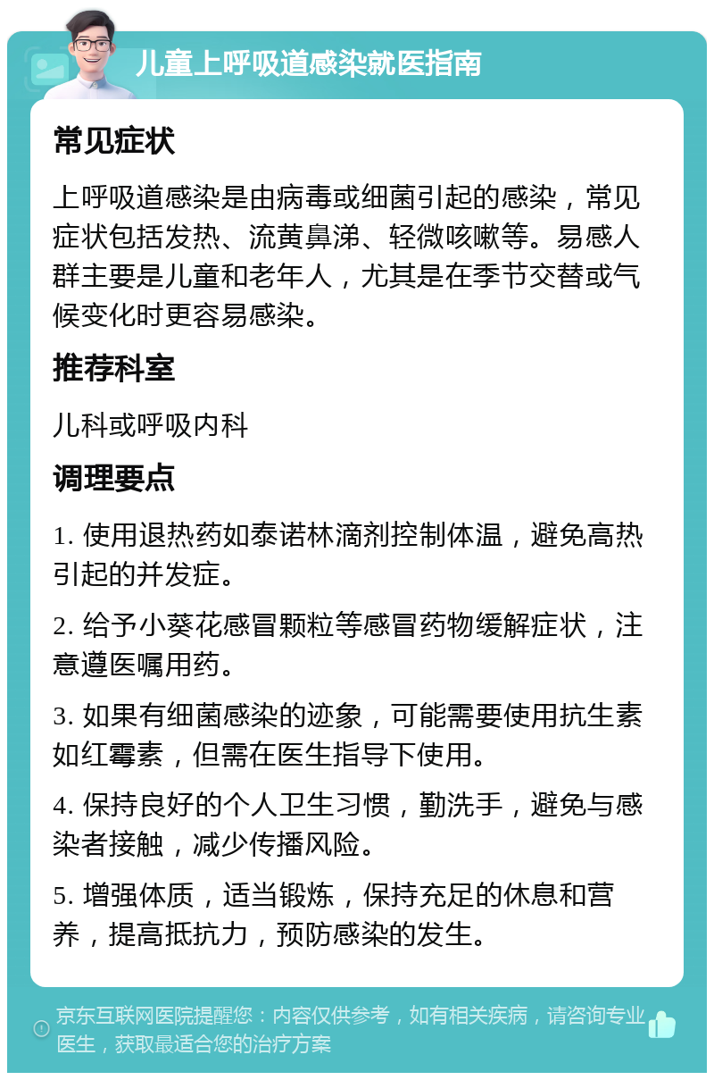 儿童上呼吸道感染就医指南 常见症状 上呼吸道感染是由病毒或细菌引起的感染，常见症状包括发热、流黄鼻涕、轻微咳嗽等。易感人群主要是儿童和老年人，尤其是在季节交替或气候变化时更容易感染。 推荐科室 儿科或呼吸内科 调理要点 1. 使用退热药如泰诺林滴剂控制体温，避免高热引起的并发症。 2. 给予小葵花感冒颗粒等感冒药物缓解症状，注意遵医嘱用药。 3. 如果有细菌感染的迹象，可能需要使用抗生素如红霉素，但需在医生指导下使用。 4. 保持良好的个人卫生习惯，勤洗手，避免与感染者接触，减少传播风险。 5. 增强体质，适当锻炼，保持充足的休息和营养，提高抵抗力，预防感染的发生。