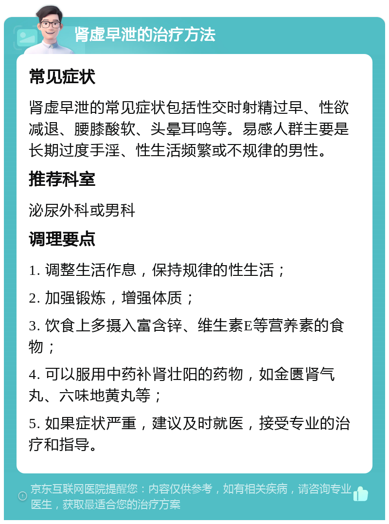 肾虚早泄的治疗方法 常见症状 肾虚早泄的常见症状包括性交时射精过早、性欲减退、腰膝酸软、头晕耳鸣等。易感人群主要是长期过度手淫、性生活频繁或不规律的男性。 推荐科室 泌尿外科或男科 调理要点 1. 调整生活作息，保持规律的性生活； 2. 加强锻炼，增强体质； 3. 饮食上多摄入富含锌、维生素E等营养素的食物； 4. 可以服用中药补肾壮阳的药物，如金匮肾气丸、六味地黄丸等； 5. 如果症状严重，建议及时就医，接受专业的治疗和指导。