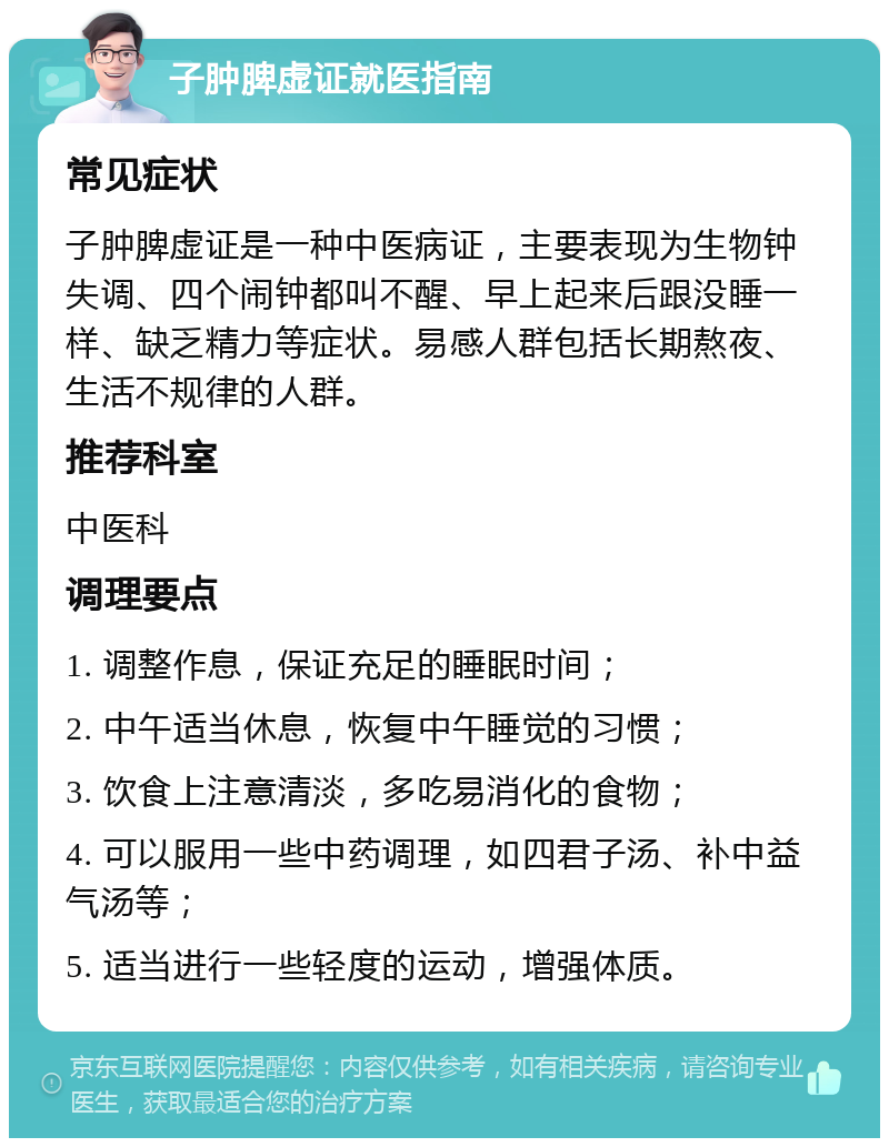 子肿脾虚证就医指南 常见症状 子肿脾虚证是一种中医病证，主要表现为生物钟失调、四个闹钟都叫不醒、早上起来后跟没睡一样、缺乏精力等症状。易感人群包括长期熬夜、生活不规律的人群。 推荐科室 中医科 调理要点 1. 调整作息，保证充足的睡眠时间； 2. 中午适当休息，恢复中午睡觉的习惯； 3. 饮食上注意清淡，多吃易消化的食物； 4. 可以服用一些中药调理，如四君子汤、补中益气汤等； 5. 适当进行一些轻度的运动，增强体质。