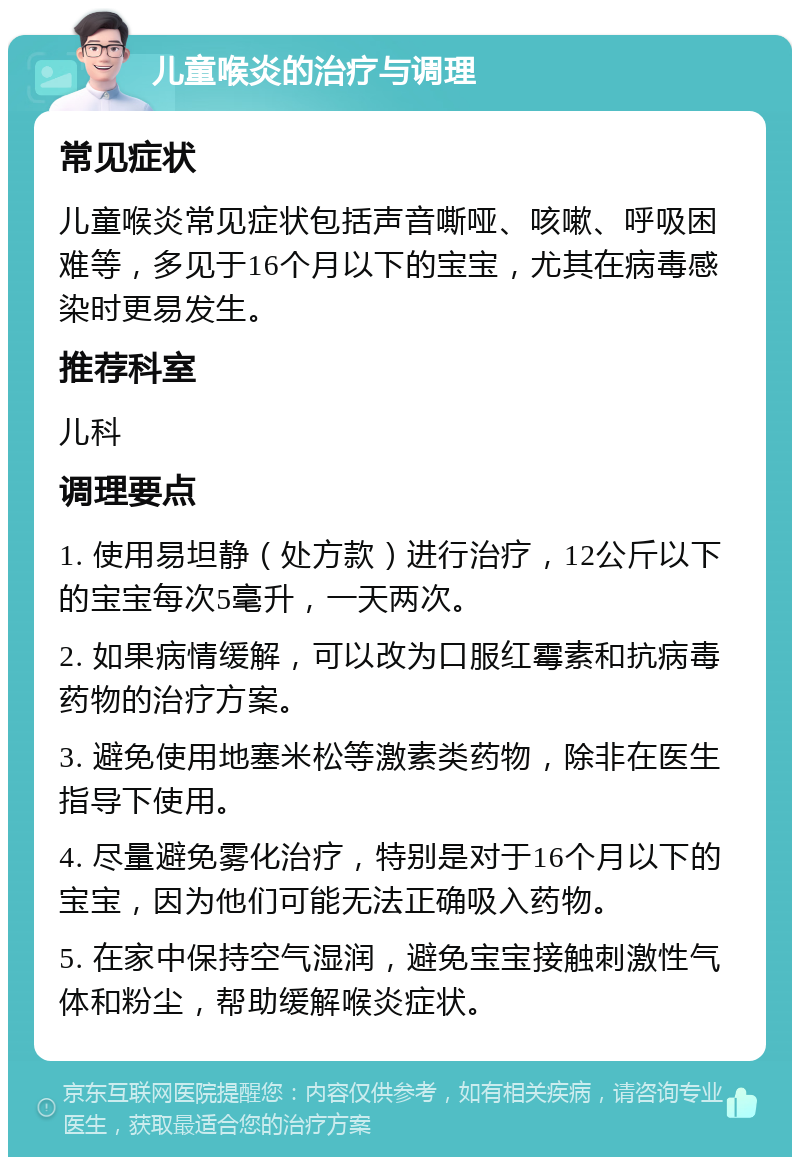 儿童喉炎的治疗与调理 常见症状 儿童喉炎常见症状包括声音嘶哑、咳嗽、呼吸困难等，多见于16个月以下的宝宝，尤其在病毒感染时更易发生。 推荐科室 儿科 调理要点 1. 使用易坦静（处方款）进行治疗，12公斤以下的宝宝每次5毫升，一天两次。 2. 如果病情缓解，可以改为口服红霉素和抗病毒药物的治疗方案。 3. 避免使用地塞米松等激素类药物，除非在医生指导下使用。 4. 尽量避免雾化治疗，特别是对于16个月以下的宝宝，因为他们可能无法正确吸入药物。 5. 在家中保持空气湿润，避免宝宝接触刺激性气体和粉尘，帮助缓解喉炎症状。