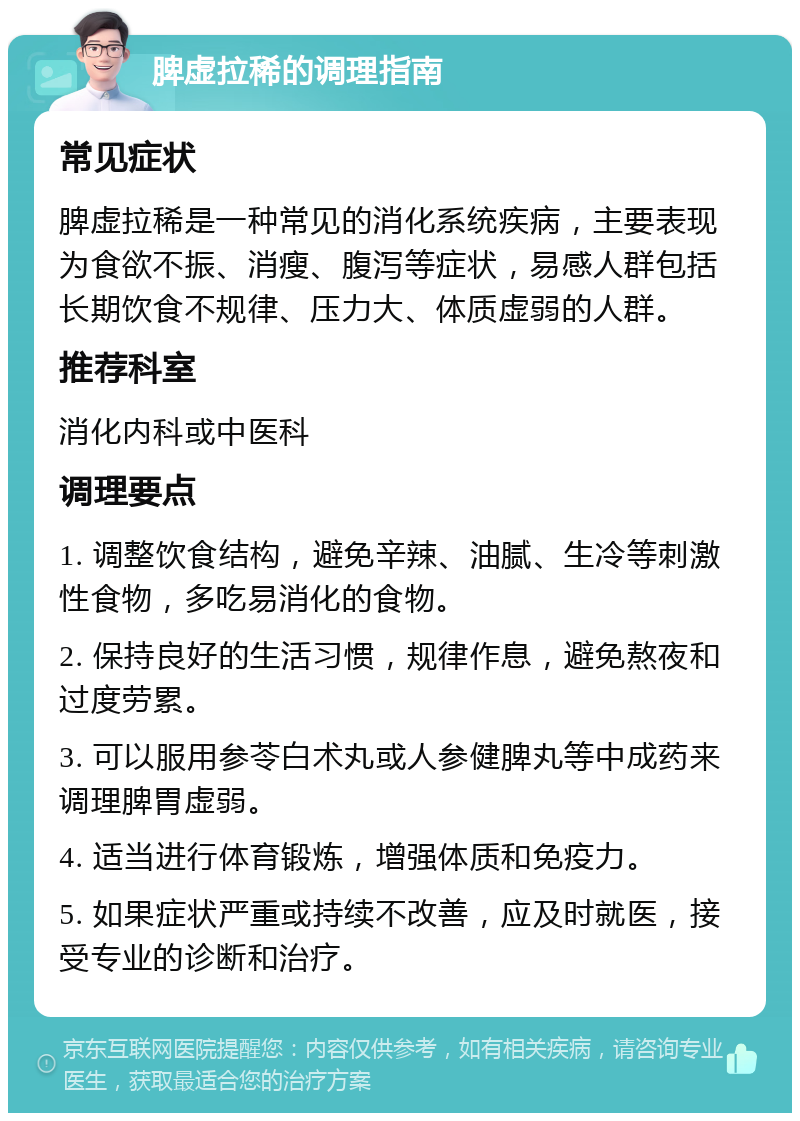 脾虚拉稀的调理指南 常见症状 脾虚拉稀是一种常见的消化系统疾病，主要表现为食欲不振、消瘦、腹泻等症状，易感人群包括长期饮食不规律、压力大、体质虚弱的人群。 推荐科室 消化内科或中医科 调理要点 1. 调整饮食结构，避免辛辣、油腻、生冷等刺激性食物，多吃易消化的食物。 2. 保持良好的生活习惯，规律作息，避免熬夜和过度劳累。 3. 可以服用参苓白术丸或人参健脾丸等中成药来调理脾胃虚弱。 4. 适当进行体育锻炼，增强体质和免疫力。 5. 如果症状严重或持续不改善，应及时就医，接受专业的诊断和治疗。