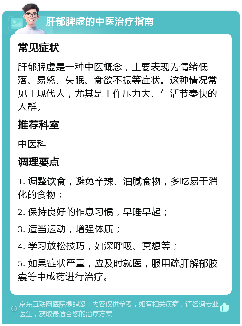 肝郁脾虚的中医治疗指南 常见症状 肝郁脾虚是一种中医概念，主要表现为情绪低落、易怒、失眠、食欲不振等症状。这种情况常见于现代人，尤其是工作压力大、生活节奏快的人群。 推荐科室 中医科 调理要点 1. 调整饮食，避免辛辣、油腻食物，多吃易于消化的食物； 2. 保持良好的作息习惯，早睡早起； 3. 适当运动，增强体质； 4. 学习放松技巧，如深呼吸、冥想等； 5. 如果症状严重，应及时就医，服用疏肝解郁胶囊等中成药进行治疗。