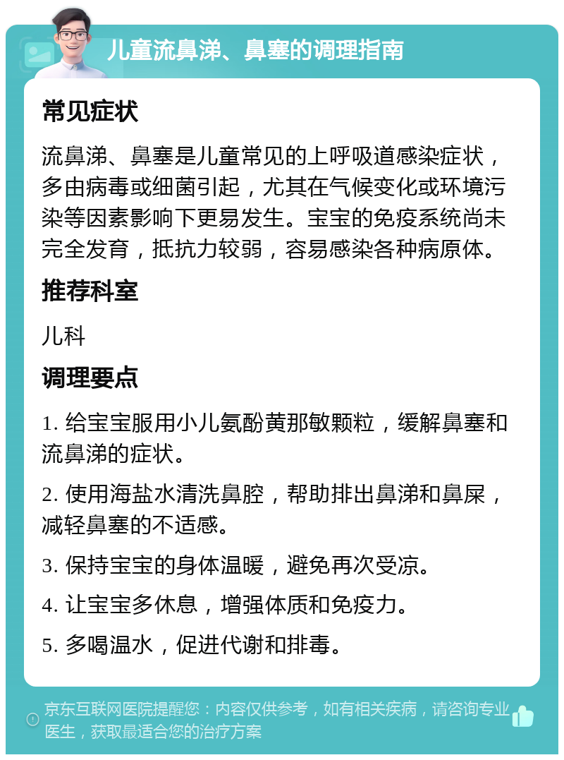 儿童流鼻涕、鼻塞的调理指南 常见症状 流鼻涕、鼻塞是儿童常见的上呼吸道感染症状，多由病毒或细菌引起，尤其在气候变化或环境污染等因素影响下更易发生。宝宝的免疫系统尚未完全发育，抵抗力较弱，容易感染各种病原体。 推荐科室 儿科 调理要点 1. 给宝宝服用小儿氨酚黄那敏颗粒，缓解鼻塞和流鼻涕的症状。 2. 使用海盐水清洗鼻腔，帮助排出鼻涕和鼻屎，减轻鼻塞的不适感。 3. 保持宝宝的身体温暖，避免再次受凉。 4. 让宝宝多休息，增强体质和免疫力。 5. 多喝温水，促进代谢和排毒。