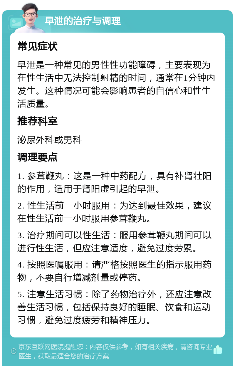 早泄的治疗与调理 常见症状 早泄是一种常见的男性性功能障碍，主要表现为在性生活中无法控制射精的时间，通常在1分钟内发生。这种情况可能会影响患者的自信心和性生活质量。 推荐科室 泌尿外科或男科 调理要点 1. 参茸鞭丸：这是一种中药配方，具有补肾壮阳的作用，适用于肾阳虚引起的早泄。 2. 性生活前一小时服用：为达到最佳效果，建议在性生活前一小时服用参茸鞭丸。 3. 治疗期间可以性生活：服用参茸鞭丸期间可以进行性生活，但应注意适度，避免过度劳累。 4. 按照医嘱服用：请严格按照医生的指示服用药物，不要自行增减剂量或停药。 5. 注意生活习惯：除了药物治疗外，还应注意改善生活习惯，包括保持良好的睡眠、饮食和运动习惯，避免过度疲劳和精神压力。