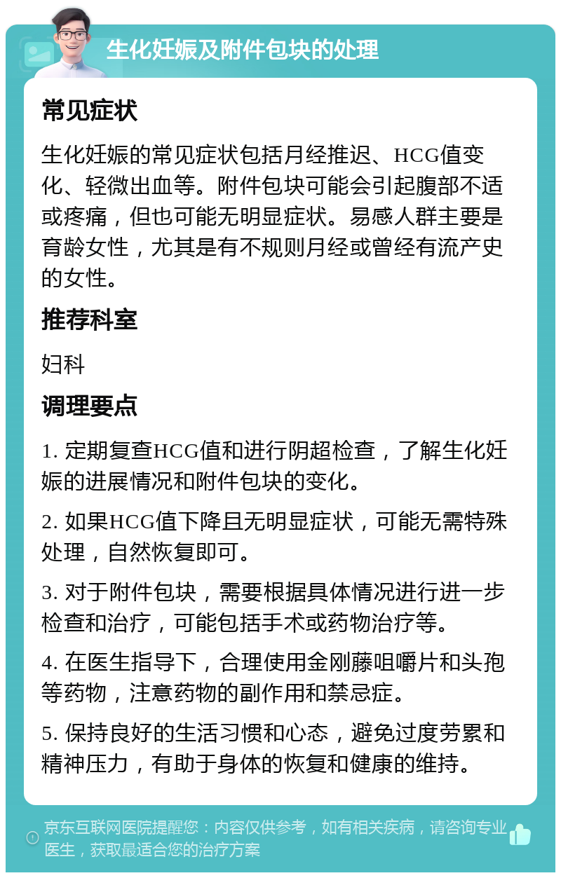 生化妊娠及附件包块的处理 常见症状 生化妊娠的常见症状包括月经推迟、HCG值变化、轻微出血等。附件包块可能会引起腹部不适或疼痛，但也可能无明显症状。易感人群主要是育龄女性，尤其是有不规则月经或曾经有流产史的女性。 推荐科室 妇科 调理要点 1. 定期复查HCG值和进行阴超检查，了解生化妊娠的进展情况和附件包块的变化。 2. 如果HCG值下降且无明显症状，可能无需特殊处理，自然恢复即可。 3. 对于附件包块，需要根据具体情况进行进一步检查和治疗，可能包括手术或药物治疗等。 4. 在医生指导下，合理使用金刚藤咀嚼片和头孢等药物，注意药物的副作用和禁忌症。 5. 保持良好的生活习惯和心态，避免过度劳累和精神压力，有助于身体的恢复和健康的维持。