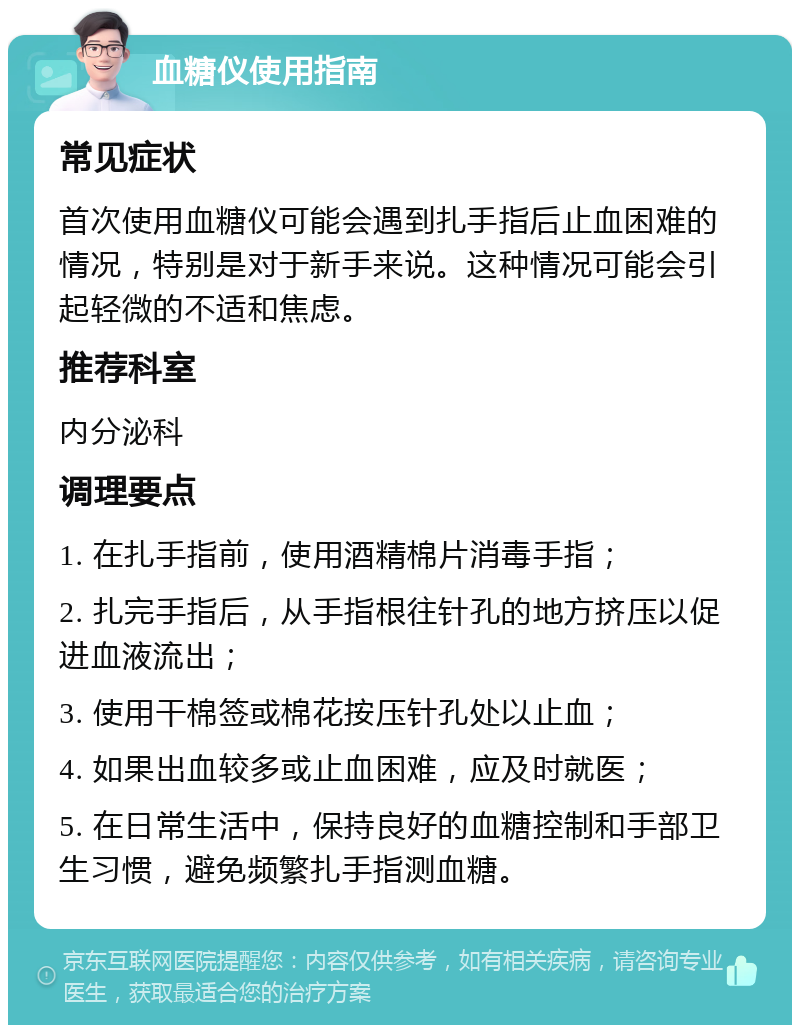 血糖仪使用指南 常见症状 首次使用血糖仪可能会遇到扎手指后止血困难的情况，特别是对于新手来说。这种情况可能会引起轻微的不适和焦虑。 推荐科室 内分泌科 调理要点 1. 在扎手指前，使用酒精棉片消毒手指； 2. 扎完手指后，从手指根往针孔的地方挤压以促进血液流出； 3. 使用干棉签或棉花按压针孔处以止血； 4. 如果出血较多或止血困难，应及时就医； 5. 在日常生活中，保持良好的血糖控制和手部卫生习惯，避免频繁扎手指测血糖。