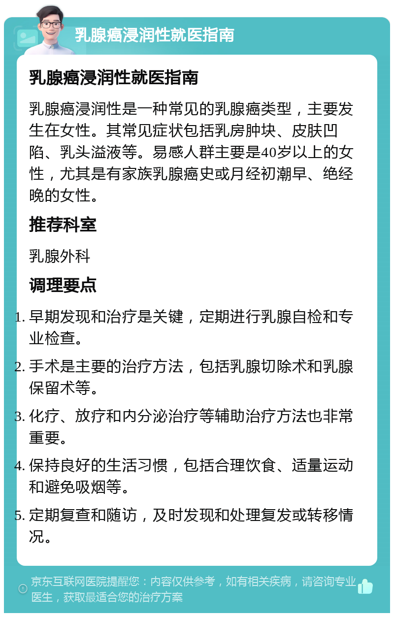 乳腺癌浸润性就医指南 乳腺癌浸润性就医指南 乳腺癌浸润性是一种常见的乳腺癌类型，主要发生在女性。其常见症状包括乳房肿块、皮肤凹陷、乳头溢液等。易感人群主要是40岁以上的女性，尤其是有家族乳腺癌史或月经初潮早、绝经晚的女性。 推荐科室 乳腺外科 调理要点 早期发现和治疗是关键，定期进行乳腺自检和专业检查。 手术是主要的治疗方法，包括乳腺切除术和乳腺保留术等。 化疗、放疗和内分泌治疗等辅助治疗方法也非常重要。 保持良好的生活习惯，包括合理饮食、适量运动和避免吸烟等。 定期复查和随访，及时发现和处理复发或转移情况。