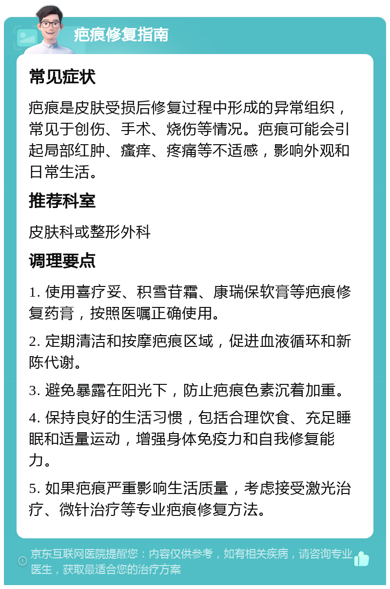 疤痕修复指南 常见症状 疤痕是皮肤受损后修复过程中形成的异常组织，常见于创伤、手术、烧伤等情况。疤痕可能会引起局部红肿、瘙痒、疼痛等不适感，影响外观和日常生活。 推荐科室 皮肤科或整形外科 调理要点 1. 使用喜疗妥、积雪苷霜、康瑞保软膏等疤痕修复药膏，按照医嘱正确使用。 2. 定期清洁和按摩疤痕区域，促进血液循环和新陈代谢。 3. 避免暴露在阳光下，防止疤痕色素沉着加重。 4. 保持良好的生活习惯，包括合理饮食、充足睡眠和适量运动，增强身体免疫力和自我修复能力。 5. 如果疤痕严重影响生活质量，考虑接受激光治疗、微针治疗等专业疤痕修复方法。