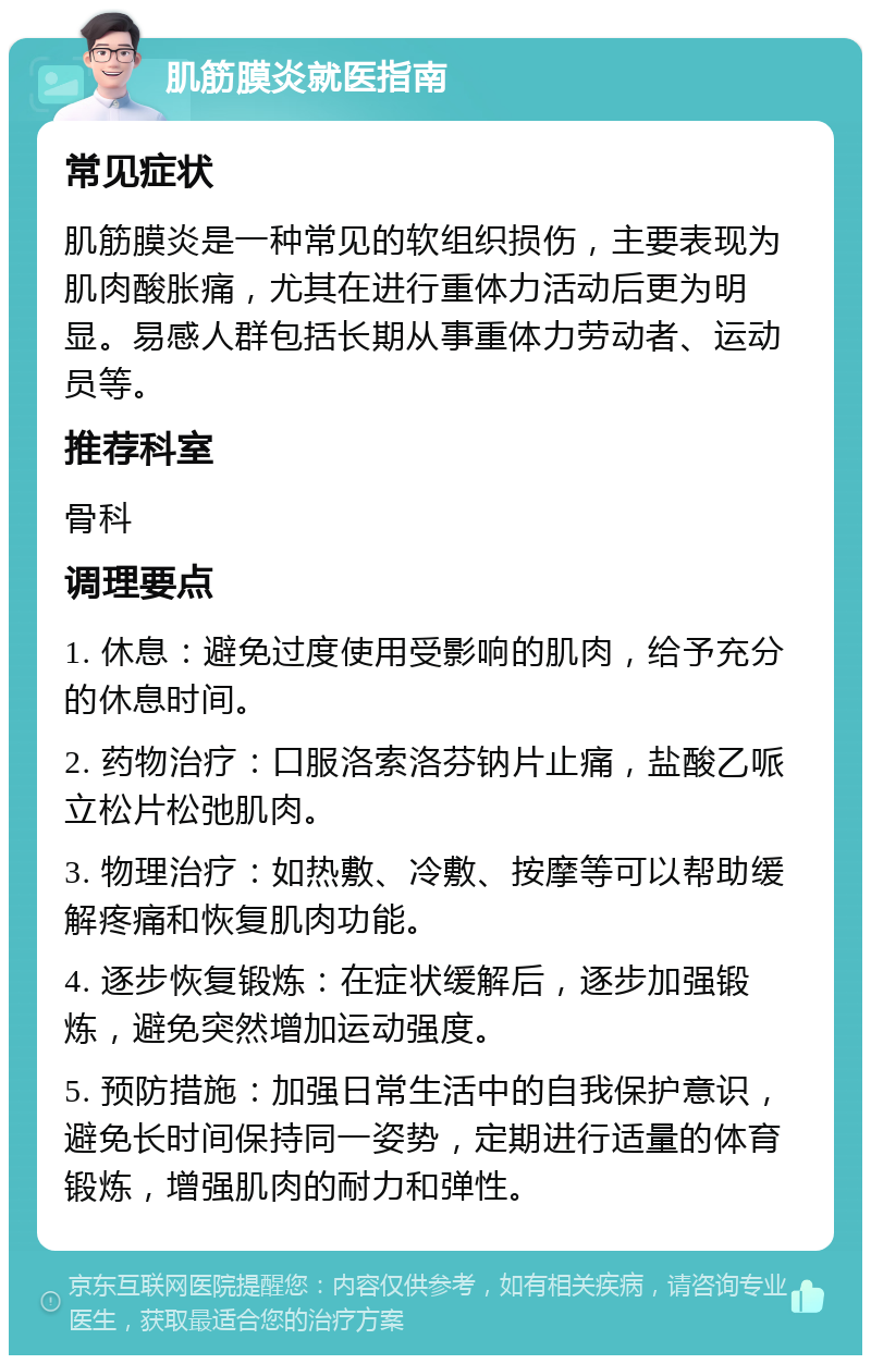 肌筋膜炎就医指南 常见症状 肌筋膜炎是一种常见的软组织损伤，主要表现为肌肉酸胀痛，尤其在进行重体力活动后更为明显。易感人群包括长期从事重体力劳动者、运动员等。 推荐科室 骨科 调理要点 1. 休息：避免过度使用受影响的肌肉，给予充分的休息时间。 2. 药物治疗：口服洛索洛芬钠片止痛，盐酸乙哌立松片松弛肌肉。 3. 物理治疗：如热敷、冷敷、按摩等可以帮助缓解疼痛和恢复肌肉功能。 4. 逐步恢复锻炼：在症状缓解后，逐步加强锻炼，避免突然增加运动强度。 5. 预防措施：加强日常生活中的自我保护意识，避免长时间保持同一姿势，定期进行适量的体育锻炼，增强肌肉的耐力和弹性。