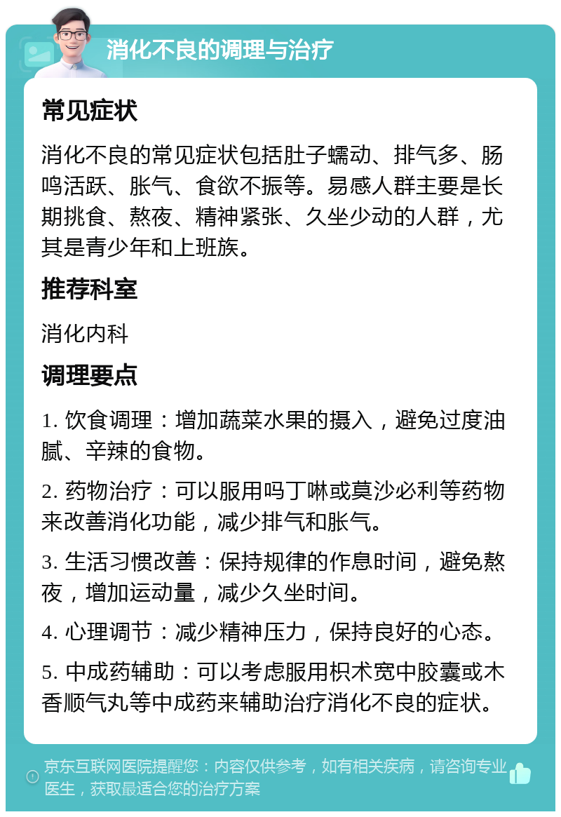 消化不良的调理与治疗 常见症状 消化不良的常见症状包括肚子蠕动、排气多、肠鸣活跃、胀气、食欲不振等。易感人群主要是长期挑食、熬夜、精神紧张、久坐少动的人群，尤其是青少年和上班族。 推荐科室 消化内科 调理要点 1. 饮食调理：增加蔬菜水果的摄入，避免过度油腻、辛辣的食物。 2. 药物治疗：可以服用吗丁啉或莫沙必利等药物来改善消化功能，减少排气和胀气。 3. 生活习惯改善：保持规律的作息时间，避免熬夜，增加运动量，减少久坐时间。 4. 心理调节：减少精神压力，保持良好的心态。 5. 中成药辅助：可以考虑服用枳术宽中胶囊或木香顺气丸等中成药来辅助治疗消化不良的症状。