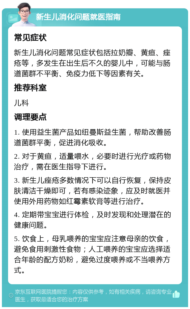 新生儿消化问题就医指南 常见症状 新生儿消化问题常见症状包括拉奶瓣、黄疸、痤疮等，多发生在出生后不久的婴儿中，可能与肠道菌群不平衡、免疫力低下等因素有关。 推荐科室 儿科 调理要点 1. 使用益生菌产品如纽曼斯益生菌，帮助改善肠道菌群平衡，促进消化吸收。 2. 对于黄疸，适量喂水，必要时进行光疗或药物治疗，需在医生指导下进行。 3. 新生儿痤疮多数情况下可以自行恢复，保持皮肤清洁干燥即可，若有感染迹象，应及时就医并使用外用药物如红霉素软膏等进行治疗。 4. 定期带宝宝进行体检，及时发现和处理潜在的健康问题。 5. 饮食上，母乳喂养的宝宝应注意母亲的饮食，避免食用刺激性食物；人工喂养的宝宝应选择适合年龄的配方奶粉，避免过度喂养或不当喂养方式。