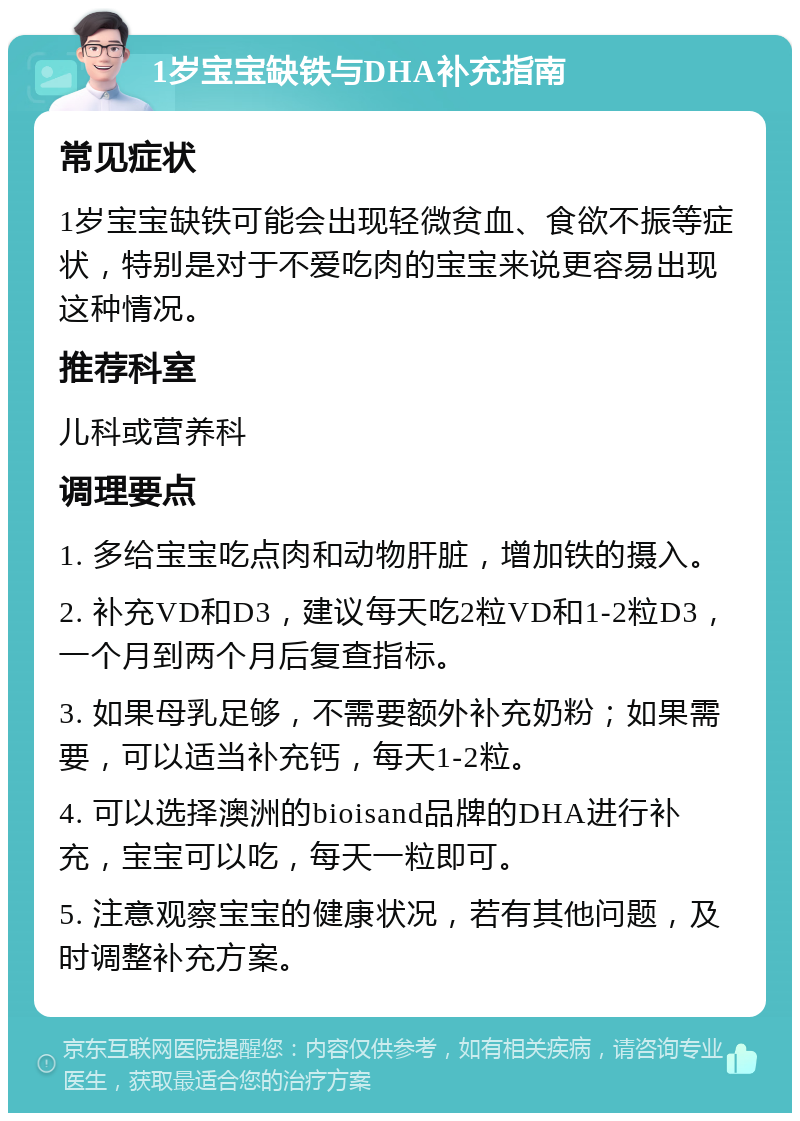 1岁宝宝缺铁与DHA补充指南 常见症状 1岁宝宝缺铁可能会出现轻微贫血、食欲不振等症状，特别是对于不爱吃肉的宝宝来说更容易出现这种情况。 推荐科室 儿科或营养科 调理要点 1. 多给宝宝吃点肉和动物肝脏，增加铁的摄入。 2. 补充VD和D3，建议每天吃2粒VD和1-2粒D3，一个月到两个月后复查指标。 3. 如果母乳足够，不需要额外补充奶粉；如果需要，可以适当补充钙，每天1-2粒。 4. 可以选择澳洲的bioisand品牌的DHA进行补充，宝宝可以吃，每天一粒即可。 5. 注意观察宝宝的健康状况，若有其他问题，及时调整补充方案。