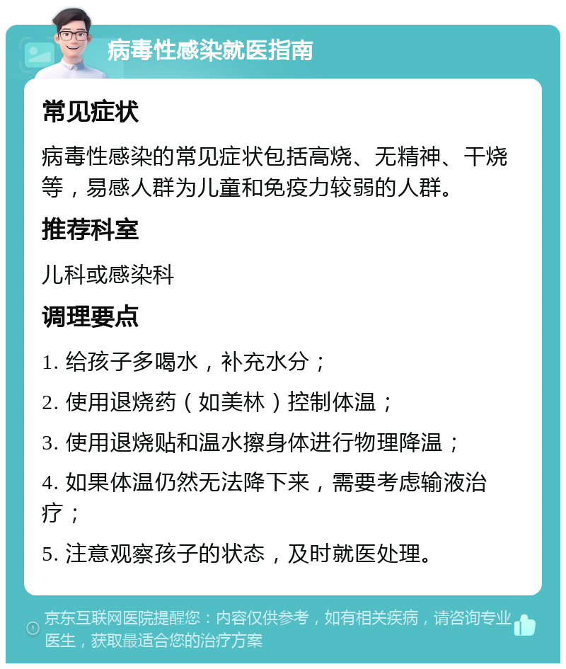 病毒性感染就医指南 常见症状 病毒性感染的常见症状包括高烧、无精神、干烧等，易感人群为儿童和免疫力较弱的人群。 推荐科室 儿科或感染科 调理要点 1. 给孩子多喝水，补充水分； 2. 使用退烧药（如美林）控制体温； 3. 使用退烧贴和温水擦身体进行物理降温； 4. 如果体温仍然无法降下来，需要考虑输液治疗； 5. 注意观察孩子的状态，及时就医处理。